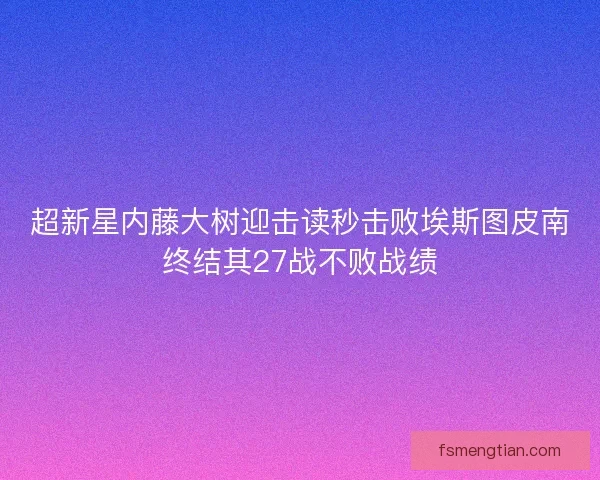 超新星内藤大树迎击读秒击败埃斯图皮南终结其27战不败战绩