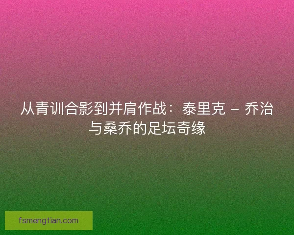 从青训合影到并肩作战：泰里克 - 乔治与桑乔的足坛奇缘
