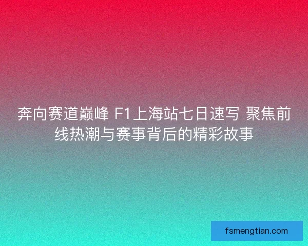 奔向赛道巅峰 F1上海站七日速写 聚焦前线热潮与赛事背后的精彩故事