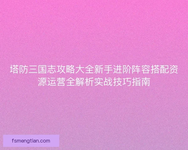 塔防三国志攻略大全新手进阶阵容搭配资源运营全解析实战技巧指南