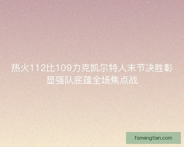 热火112比109力克凯尔特人末节决胜彰显强队底蕴全场焦点战