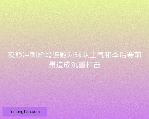 灰熊冲刺阶段连败对球队士气和季后赛前景造成沉重打击