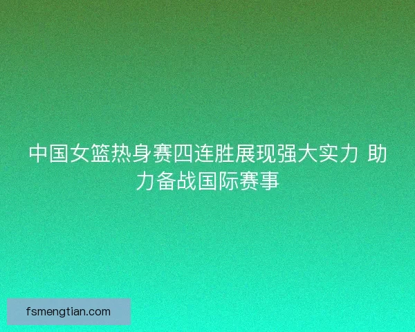 中国女篮热身赛四连胜展现强大实力 助力备战国际赛事