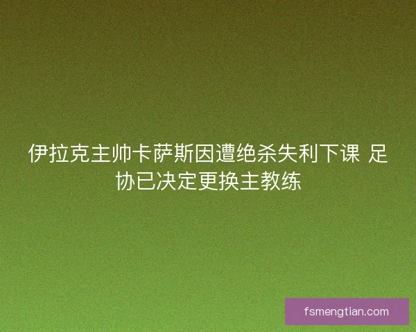 伊拉克主帅卡萨斯因遭绝杀失利下课 足协已决定更换主教练