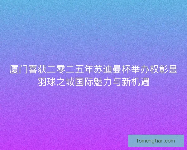 厦门喜获二零二五年苏迪曼杯举办权彰显羽球之城国际魅力与新机遇