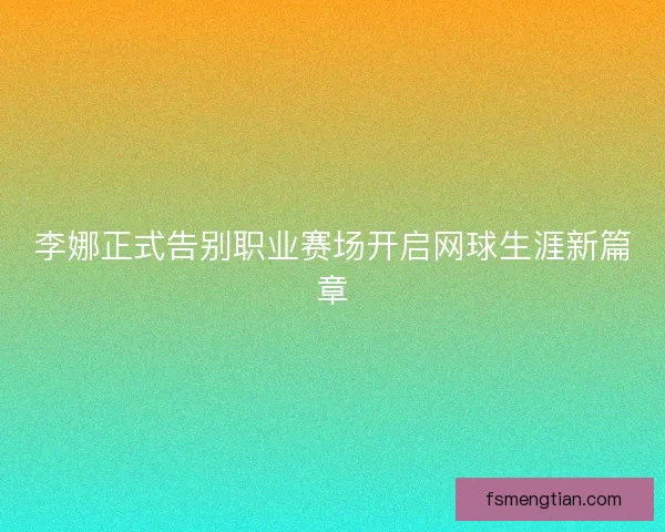 李娜正式告别职业赛场开启网球生涯新篇章