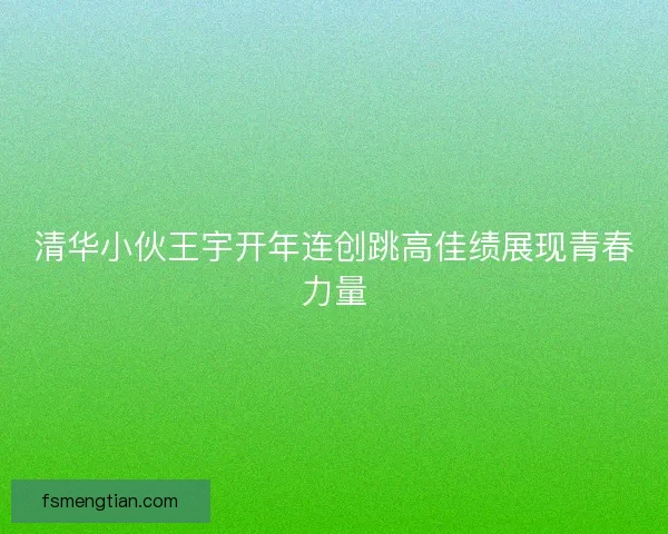清华小伙王宇开年连创跳高佳绩展现青春力量