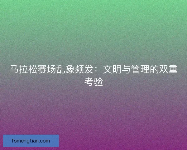 马拉松赛场乱象频发：文明与管理的双重考验