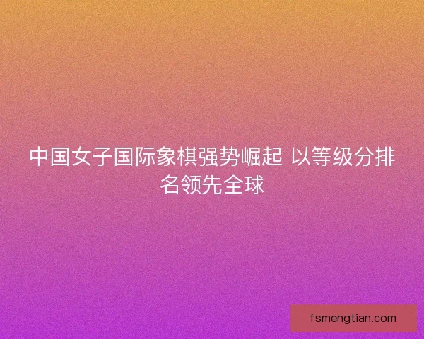 中国女子国际象棋强势崛起 以等级分排名领先全球