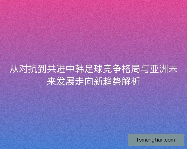 从对抗到共进中韩足球竞争格局与亚洲未来发展走向新趋势解析