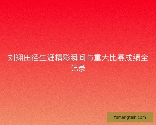 刘翔田径生涯精彩瞬间与重大比赛成绩全记录