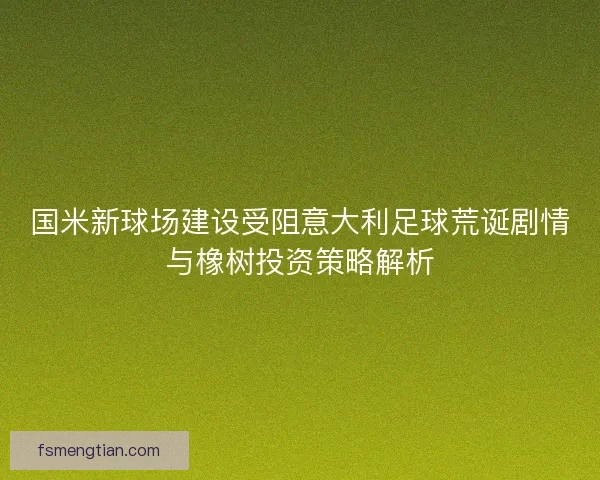 国米新球场建设受阻意大利足球荒诞剧情与橡树投资策略解析 国米新球场建设受阻意大利足球荒诞剧情与橡树投资策略解析