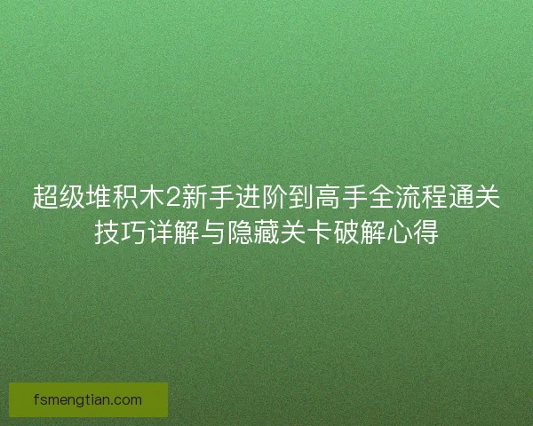 超级堆积木2新手进阶到高手全流程通关技巧详解与隐藏关卡破解心得