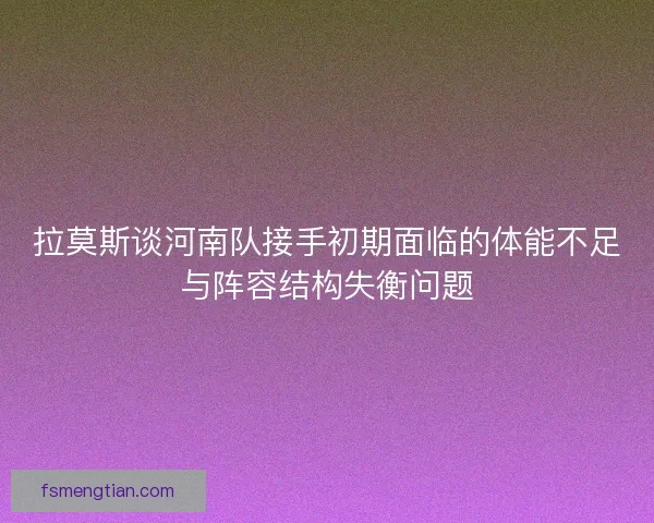拉莫斯谈河南队接手初期面临的体能不足与阵容结构失衡问题