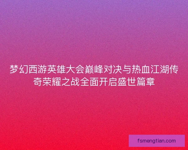 梦幻西游英雄大会巅峰对决与热血江湖传奇荣耀之战全面开启盛世篇章