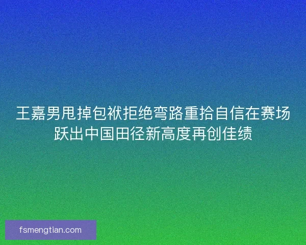 王嘉男甩掉包袱拒绝弯路重拾自信在赛场跃出中国田径新高度再创佳绩