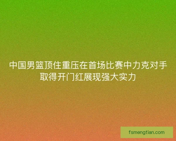 中国男篮顶住重压在首场比赛中力克对手取得开门红展现强大实力
