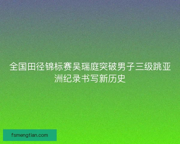 全国田径锦标赛吴瑞庭突破男子三级跳亚洲纪录书写新历史