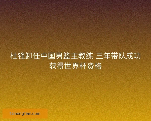 杜锋卸任中国男篮主教练 三年带队成功获得世界杯资格