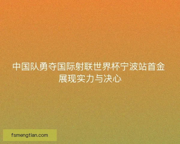中国队勇夺国际射联世界杯宁波站首金 展现实力与决心 中国队勇夺国际射联世界杯宁波站首金 展现实力与决心