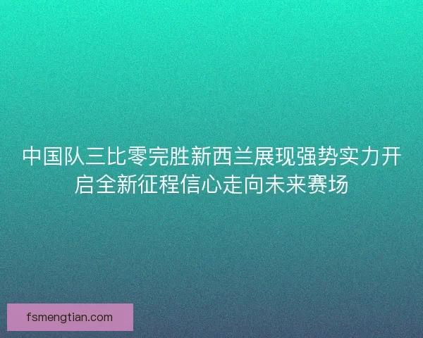 中国队三比零完胜新西兰展现强势实力开启全新征程信心走向未来赛场