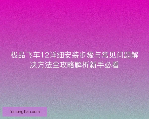 极品飞车12详细安装步骤与常见问题解决方法全攻略解析新手必看