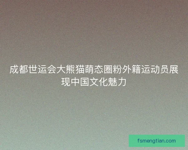 成都世运会大熊猫萌态圈粉外籍运动员展现中国文化魅力 成都世运会大熊猫萌态圈粉外籍运动员展现中国文化魅力