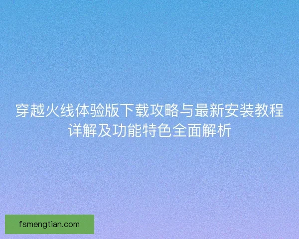 穿越火线体验版下载攻略与最新安装教程详解及功能特色全面解析 穿越火线体验版下载攻略与最新安装教程详解及功能特色全面解析