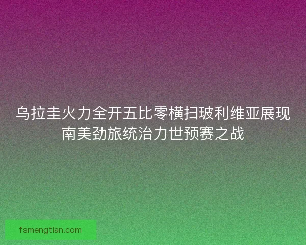 乌拉圭火力全开五比零横扫玻利维亚展现南美劲旅统治力世预赛之战