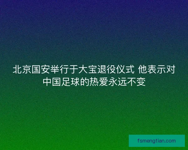 北京国安举行于大宝退役仪式 他表示对中国足球的热爱永远不变 北京国安举行于大宝退役仪式 他表示对中国足球的热爱永远不变
